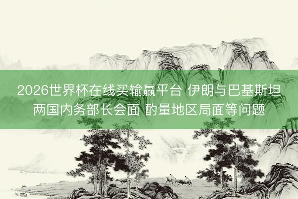 2026世界杯在线买输赢平台 伊朗与巴基斯坦两国内务部长会面 酌量地区局面等问题
