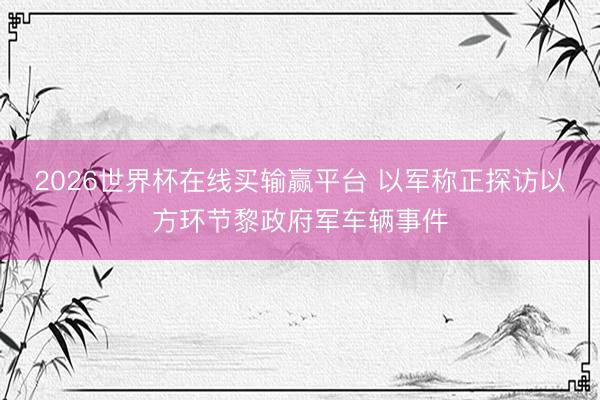 2026世界杯在线买输赢平台 以军称正探访以方环节黎政府军车辆事件