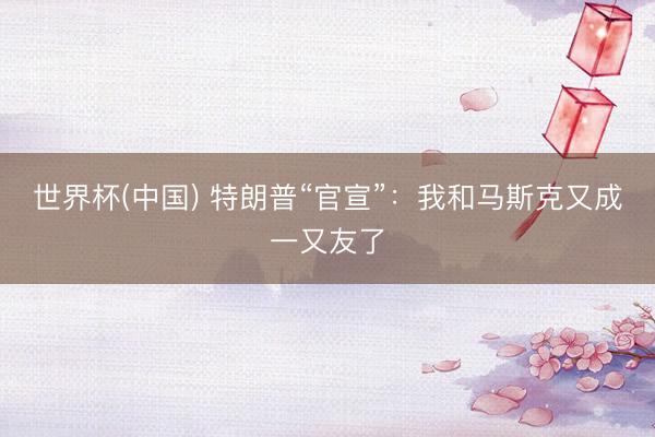 世界杯(中国) 特朗普“官宣”：我和马斯克又成一又友了