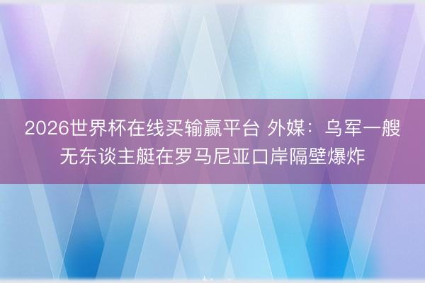 2026世界杯在线买输赢平台 外媒：乌军一艘无东谈主艇在罗马尼亚口岸隔壁爆炸