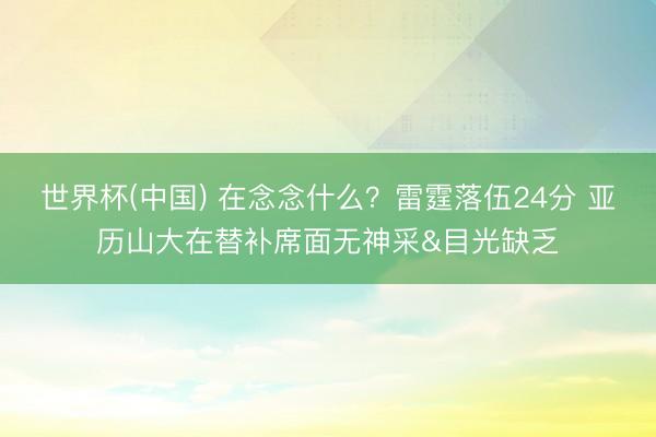 世界杯(中国) 在念念什么？雷霆落伍24分 亚历山大在替补席面无神采&目光缺乏