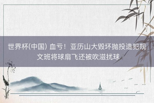 世界杯(中国) 血亏！亚历山大毁坏抛投造犯规 文班将球扇飞还被吹滋扰球