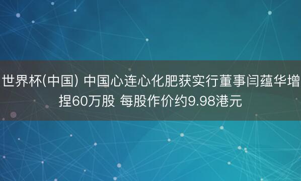 世界杯(中国) 中国心连心化肥获实行董事闫蕴华增捏60万股 每股作价约9.98港元