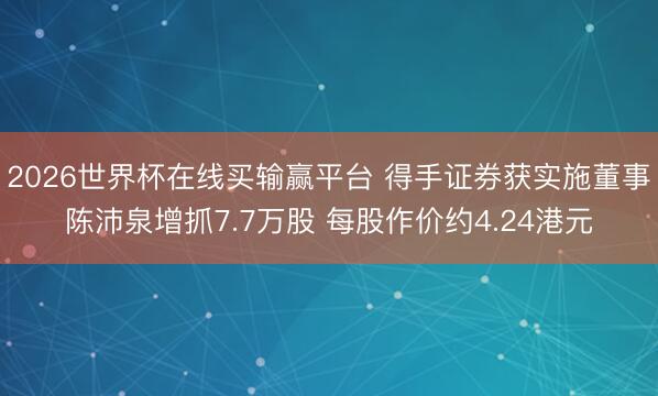 2026世界杯在线买输赢平台 得手证券获实施董事陈沛泉增抓7.7万股 每股作价约4.24港元