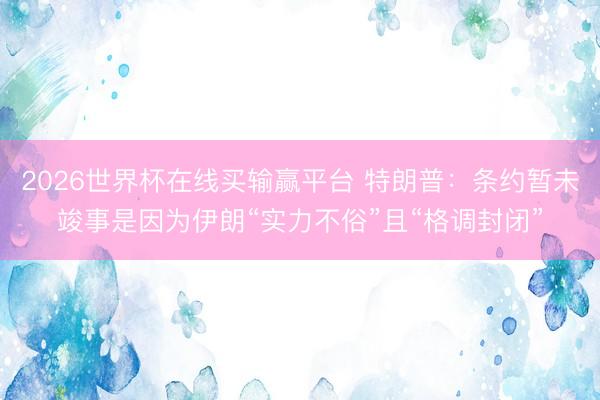 2026世界杯在线买输赢平台 特朗普：条约暂未竣事是因为伊朗“实力不俗”且“格调封闭”