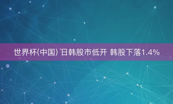 世界杯(中国) 日韩股市低开 韩股下落1.4%
