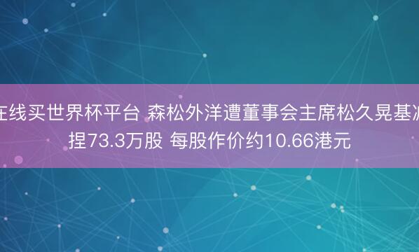 在线买世界杯平台 森松外洋遭董事会主席松久晃基减捏73.3万股 每股作价约10.66港元