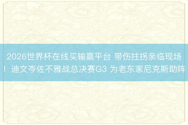 2026世界杯在线买输赢平台 带伤拄拐亲临现场!迪文岑佐不雅战总决赛G3 为老东家尼克斯助阵