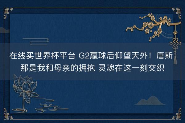 在线买世界杯平台 G2赢球后仰望天外！唐斯：那是我和母亲的拥抱 灵魂在这一刻交织