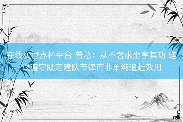 在线买世界杯平台 普总:从不奢求坐享其功 磋议遵守既定建队节律而非单纯追赶效用