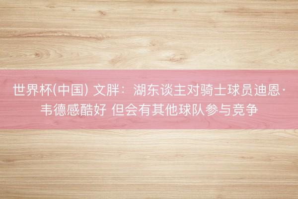 世界杯(中国) 文胖：湖东谈主对骑士球员迪恩·韦德感酷好 但会有其他球队参与竞争
