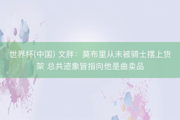 世界杯(中国) 文胖:莫布里从未被骑士摆上货架 总共迹象皆指向他是曲卖品