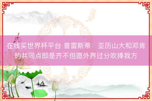 在线买世界杯平台 普雷斯蒂：亚历山大和邓肯的共同点即是齐不但愿外界过分吹捧我方