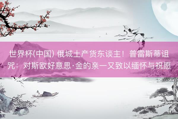 世界杯(中国) 俄城土产货东谈主!普雷斯蒂诅咒:对斯欧好意思·金的亲一又致以缅怀与祝愿