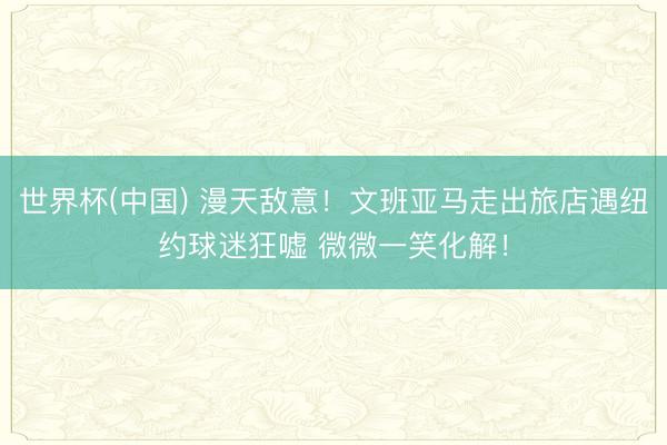世界杯(中国) 漫天敌意!文班亚马走出旅店遇纽约球迷狂嘘 微微一笑化解!