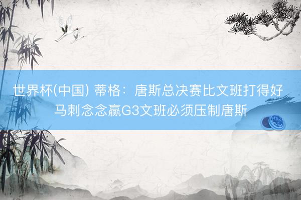 世界杯(中国) 蒂格：唐斯总决赛比文班打得好 马刺念念赢G3文班必须压制唐斯