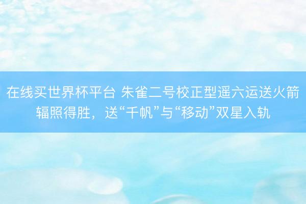 在线买世界杯平台 朱雀二号校正型遥六运送火箭辐照得胜，送“千帆”与“移动”双星入轨
