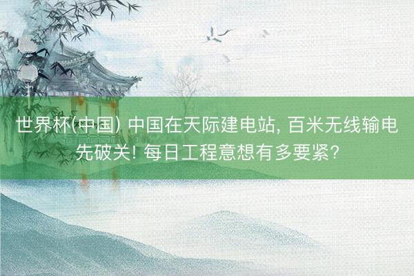 世界杯(中国) 中国在天际建电站， 百米无线输电先破关! 每日工程意想有多要紧?
