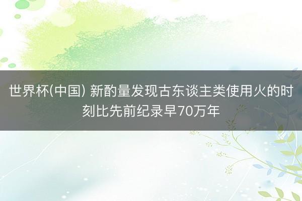 世界杯(中国) 新酌量发现古东谈主类使用火的时刻比先前纪录早70万年