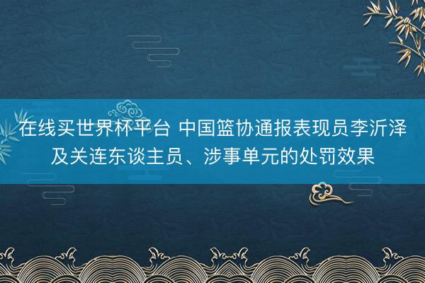 在线买世界杯平台 中国篮协通报表现员李沂泽及关连东谈主员、涉事单元的处罚效果