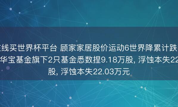在线买世界杯平台 顾家家居股价运动6世界降累计跌幅8.17%， 华宝基金旗下2只基金悉数捏9.18万股， 浮蚀本失22.03万元