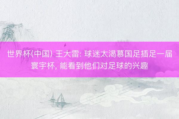 世界杯(中国) 王大雷: 球迷太渴慕国足插足一届寰宇杯， 能看到他们对足球的兴趣