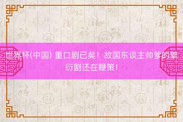 世界杯(中国) 重口剧已矣！故国东谈主帅爹的繁衍剧还在鞭策！