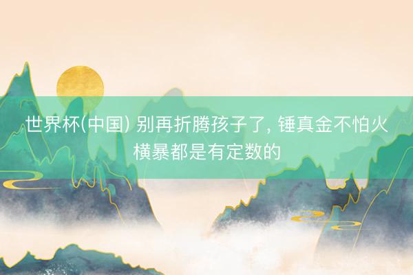 世界杯(中国) 别再折腾孩子了， 锤真金不怕火横暴都是有定数的