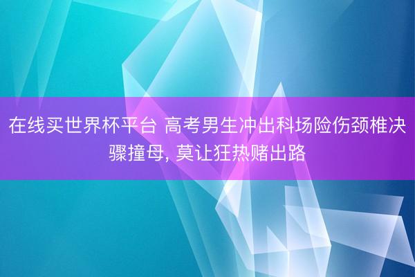 在线买世界杯平台 高考男生冲出科场险伤颈椎决骤撞母， 莫让狂热赌出路