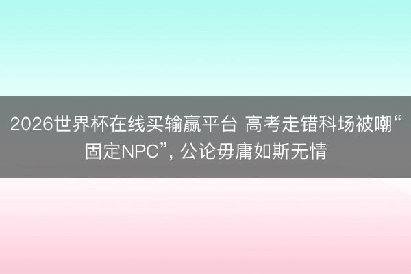 2026世界杯在线买输赢平台 高考走错科场被嘲“固定NPC”， 公论毋庸如斯无情