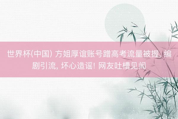 世界杯(中国) 方姐厚谊账号蹭高考流量被握， 编剧引流， 坏心造谣! 网友吐槽见闻