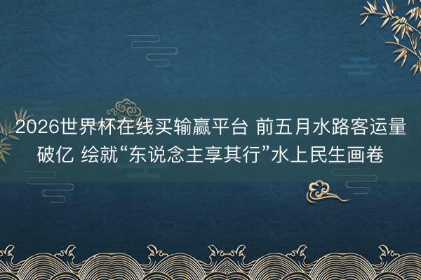 2026世界杯在线买输赢平台 前五月水路客运量破亿 绘就“东说念主享其行”水上民生画卷