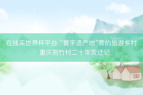 在线买世界杯平台 “寰宇遗产地”旁的旅游乡村：重庆荆竹村二十年变迁记