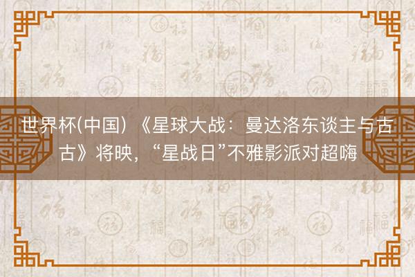 世界杯(中国) 《星球大战：曼达洛东谈主与古古》将映，“星战日”不雅影派对超嗨