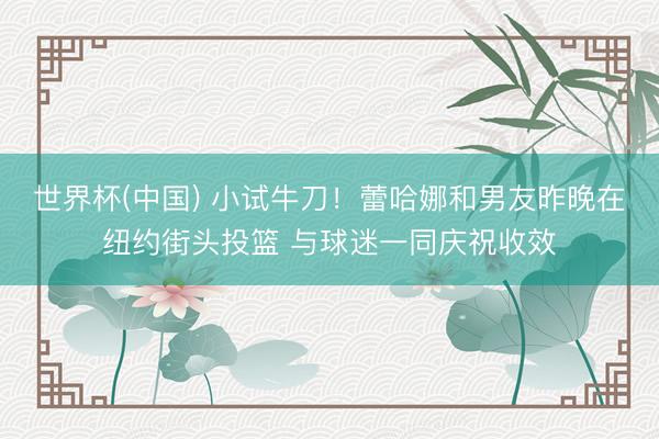 世界杯(中国) 小试牛刀!蕾哈娜和男友昨晚在纽约街头投篮 与球迷一同庆祝收效