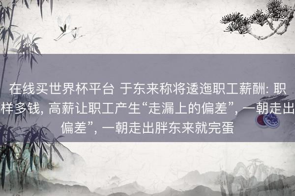 在线买世界杯平台 于东来称将逶迤职工薪酬: 职工其实不值这样多钱， 高薪让职工产生“走漏上的偏差”， 一朝走出胖东来就完蛋