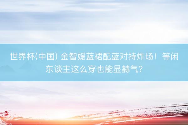 世界杯(中国) 金智媛蓝裙配蓝对持炸场！等闲东谈主这么穿也能显赫气？