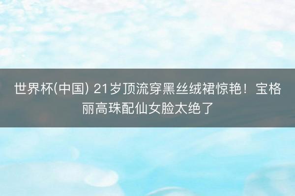 世界杯(中国) 21岁顶流穿黑丝绒裙惊艳！宝格丽高珠配仙女脸太绝了