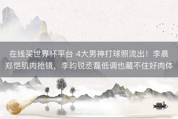 在线买世界杯平台 4大男神打球照流出！李晨郑恺肌肉抢镜，李昀锐丞磊低调也藏不住好肉体