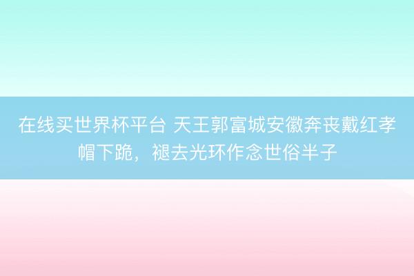 在线买世界杯平台 天王郭富城安徽奔丧戴红孝帽下跪，褪去光环作念世俗半子