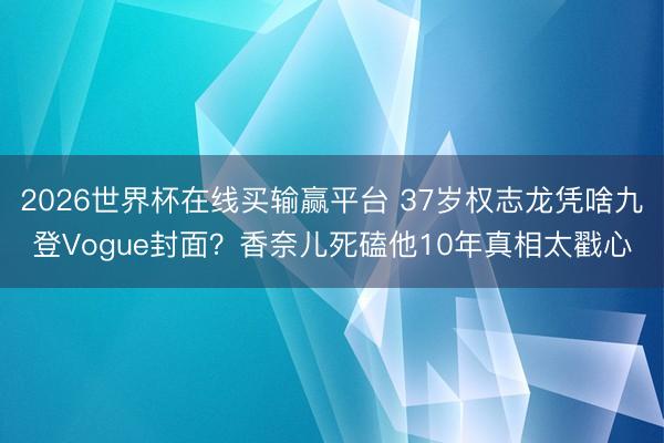 2026世界杯在线买输赢平台 37岁权志龙凭啥九登Vogue封面？香奈儿死磕他10年真相太戳心