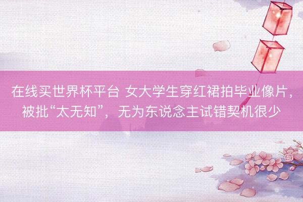 在线买世界杯平台 女大学生穿红裙拍毕业像片，被批“太无知”，无为东说念主试错契机很少