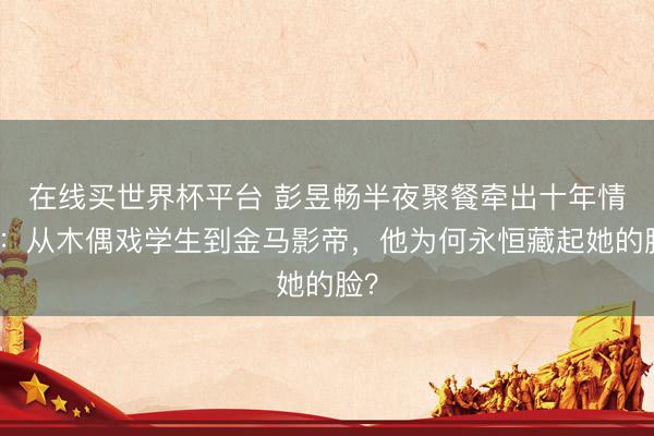 在线买世界杯平台 彭昱畅半夜聚餐牵出十年情路:从木偶戏学生到金马影帝,他为何永恒藏起她的脸?