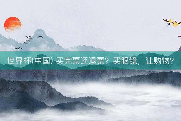世界杯(中国) 买完票还退票？买眼镜，让购物？
