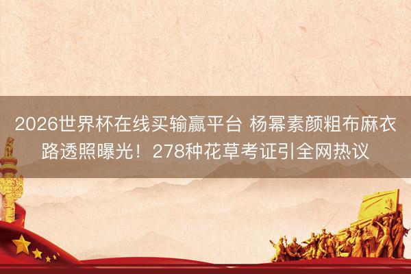 2026世界杯在线买输赢平台 杨幂素颜粗布麻衣路透照曝光！278种花草考证引全网热议