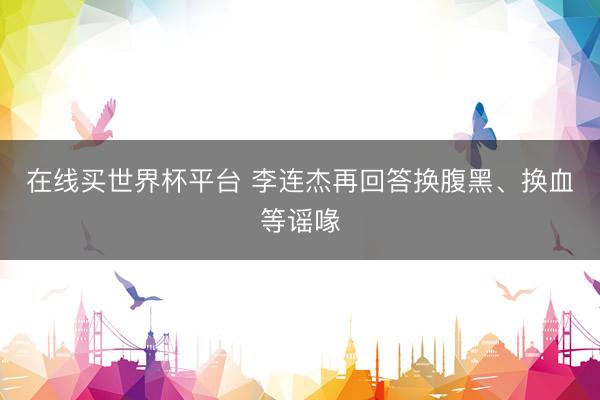 在线买世界杯平台 李连杰再回答换腹黑、换血等谣喙