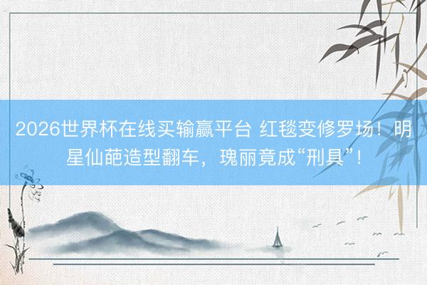 2026世界杯在线买输赢平台 红毯变修罗场！明星仙葩造型翻车，瑰丽竟成“刑具”！