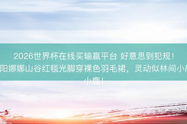 2026世界杯在线买输赢平台 好意思到犯规！欧阳娜娜山谷红毯光脚穿裸色羽毛裙，灵动似林间小鹿！