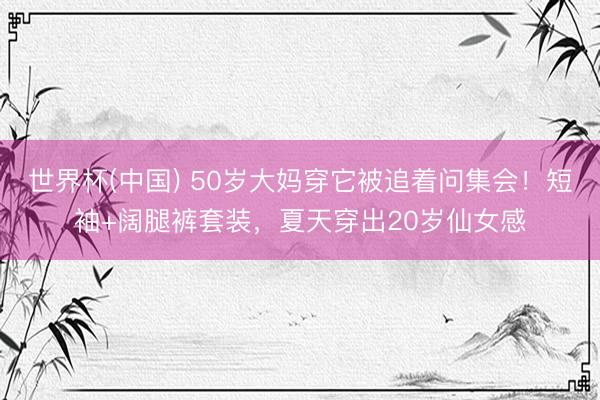 世界杯(中国) 50岁大妈穿它被追着问集会！短袖+阔腿裤套装，夏天穿出20岁仙女感