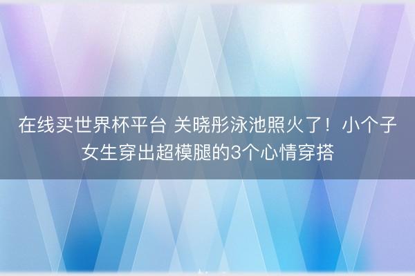 在线买世界杯平台 关晓彤泳池照火了！小个子女生穿出超模腿的3个心情穿搭